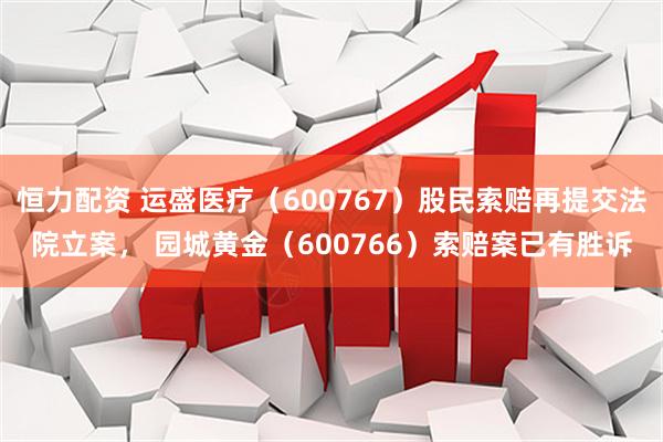 恒力配资 运盛医疗（600767）股民索赔再提交法院立案， 园城黄金（600766）索赔案已有胜诉