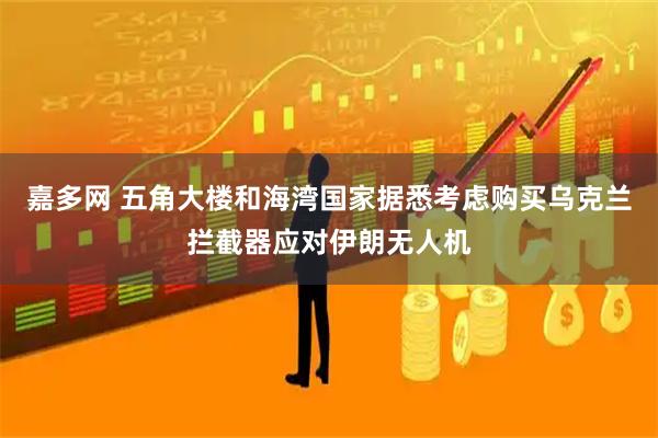 嘉多网 五角大楼和海湾国家据悉考虑购买乌克兰拦截器应对伊朗无人机