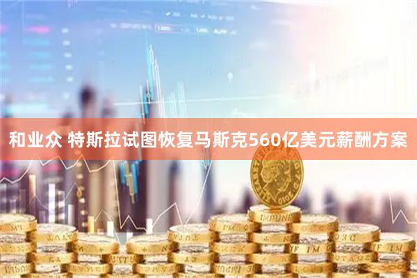 和业众 特斯拉试图恢复马斯克560亿美元薪酬方案
