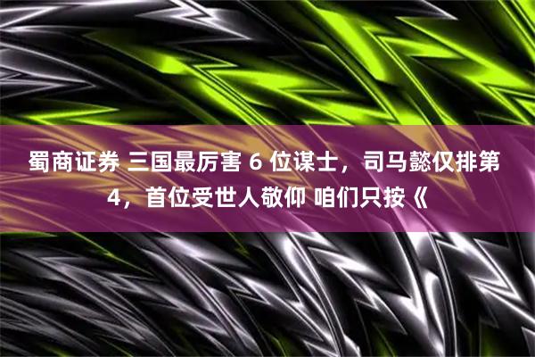蜀商证券 三国最厉害 6 位谋士，司马懿仅排第 4，首位受世人敬仰 咱们只按《