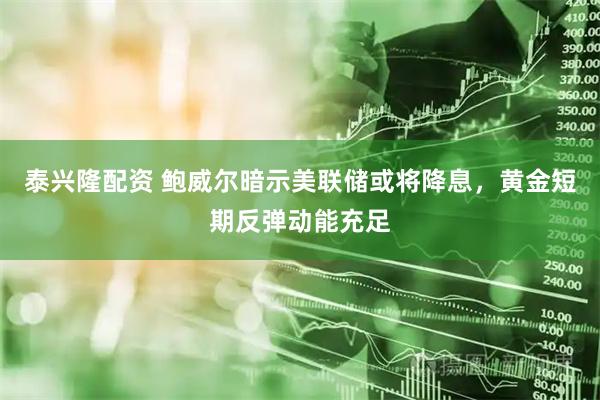 泰兴隆配资 鲍威尔暗示美联储或将降息，黄金短期反弹动能充足