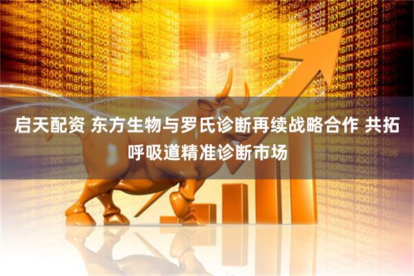 启天配资 东方生物与罗氏诊断再续战略合作 共拓呼吸道精准诊断市场