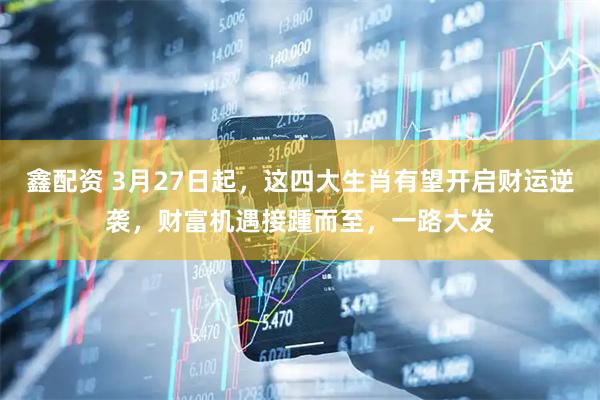 鑫配资 3月27日起，这四大生肖有望开启财运逆袭，财富机遇接踵而至，一路大发