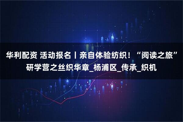 华利配资 活动报名丨亲自体验纺织！“阅读之旅”研学营之丝织华章_杨浦区_传承_织机