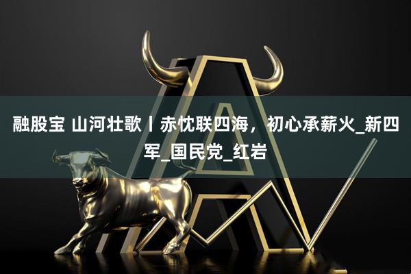 融股宝 山河壮歌丨赤忱联四海，初心承薪火_新四军_国民党_红岩