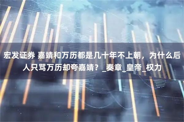 宏发证券 嘉靖和万历都是几十年不上朝，为什么后人只骂万历却夸嘉靖？_奏章_皇帝_权力