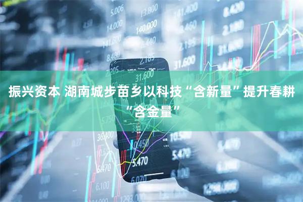 振兴资本 湖南城步苗乡以科技“含新量”提升春耕“含金量”