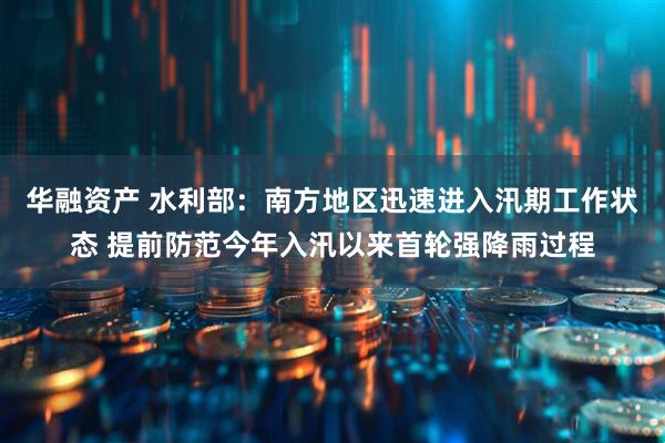 华融资产 水利部：南方地区迅速进入汛期工作状态 提前防范今年入汛以来首轮强降雨过程
