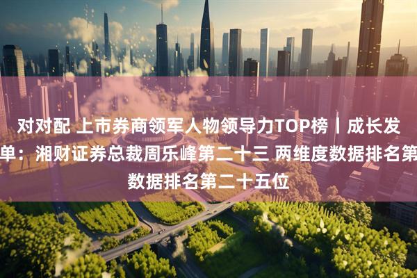 对对配 上市券商领军人物领导力TOP榜丨成长发展券商榜单：湘财证券总裁周乐峰第二十三 两维度数据排名第二十五位