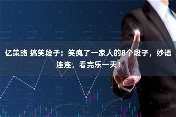 亿策略 搞笑段子：笑疯了一家人的8个段子，妙语连连，看完乐一天！