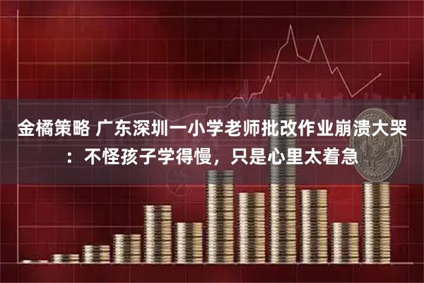 金橘策略 广东深圳一小学老师批改作业崩溃大哭：不怪孩子学得慢，只是心里太着急