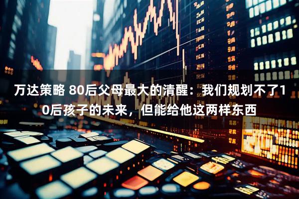 万达策略 80后父母最大的清醒：我们规划不了10后孩子的未来，但能给他这两样东西