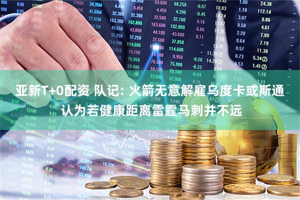 亚新T+0配资 队记: 火箭无意解雇乌度卡或斯通 认为若健康距离雷霆马刺并不远