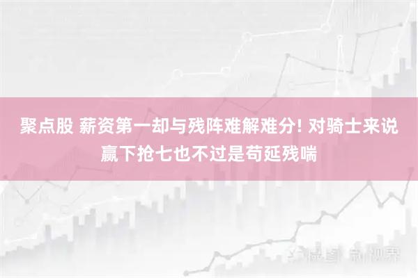 聚点股 薪资第一却与残阵难解难分! 对骑士来说赢下抢七也不过是苟延残喘