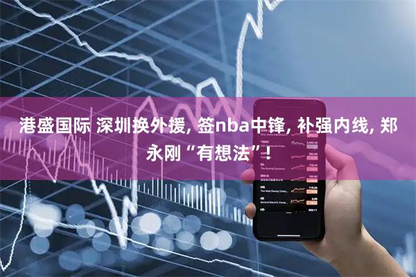 港盛国际 深圳换外援, 签nba中锋, 补强内线, 郑永刚“有想法”!