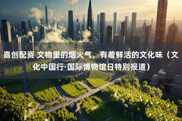 嘉创配资 文物里的烟火气，有着鲜活的文化味（文化中国行·国际博物馆日特别报道）
