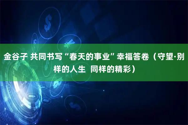 金谷子 共同书写“春天的事业”幸福答卷（守望·别样的人生  同样的精彩）