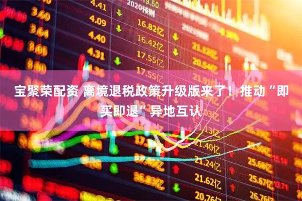 宝聚荣配资 离境退税政策升级版来了！推动“即买即退”异地互认