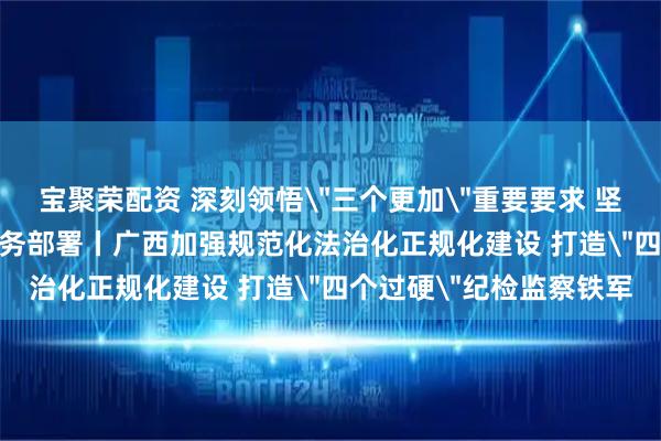 宝聚荣配资 深刻领悟＂三个更加＂重要要求 坚决落实＂六个强化＂任务部署丨广西加强规范化法治化正规化建设 打造＂四个过硬＂纪检监察铁军